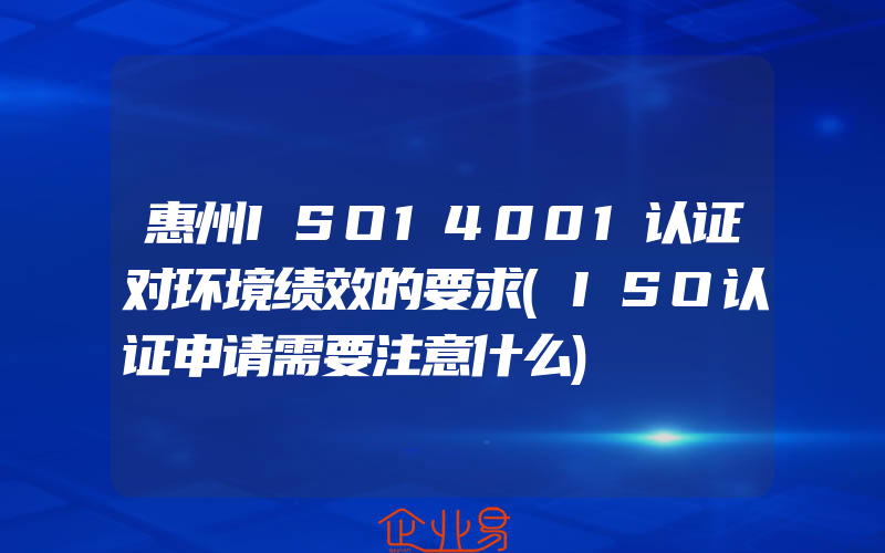 惠州ISO14001认证对环境绩效的要求(ISO认证申请需要注意什么)