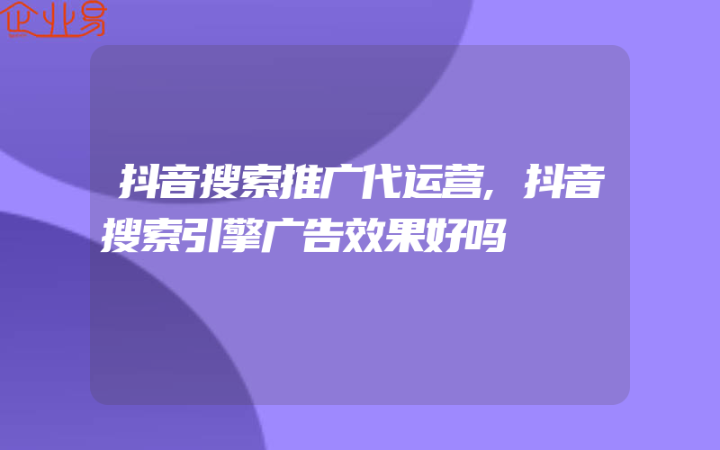 抖音搜索推广代运营,抖音搜索引擎广告效果好吗