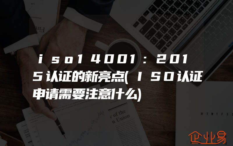 iso14001:2015认证的新亮点(ISO认证申请需要注意什么)