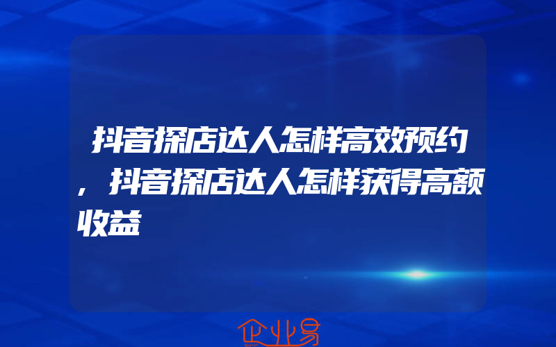 抖音探店达人怎样高效预约,抖音探店达人怎样获得高额收益