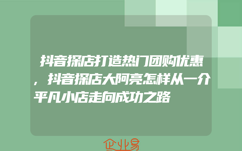 抖音探店打造热门团购优惠,抖音探店大阿亮怎样从一介平凡小店走向成功之路