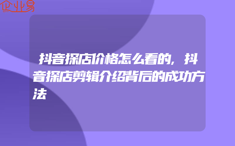 抖音探店价格怎么看的,抖音探店剪辑介绍背后的成功方法