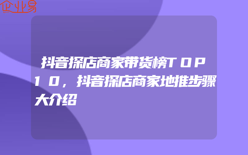 抖音探店商家带货榜TOP10,抖音探店商家地推步骤大介绍