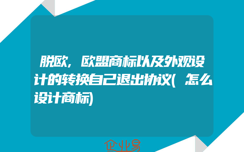 脱欧,欧盟商标以及外观设计的转换自己退出协议(怎么设计商标)