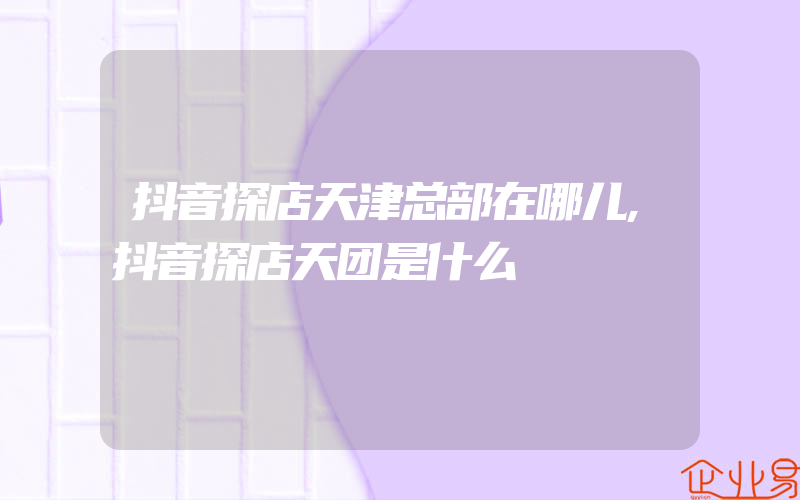 抖音探店天津总部在哪儿,抖音探店天团是什么