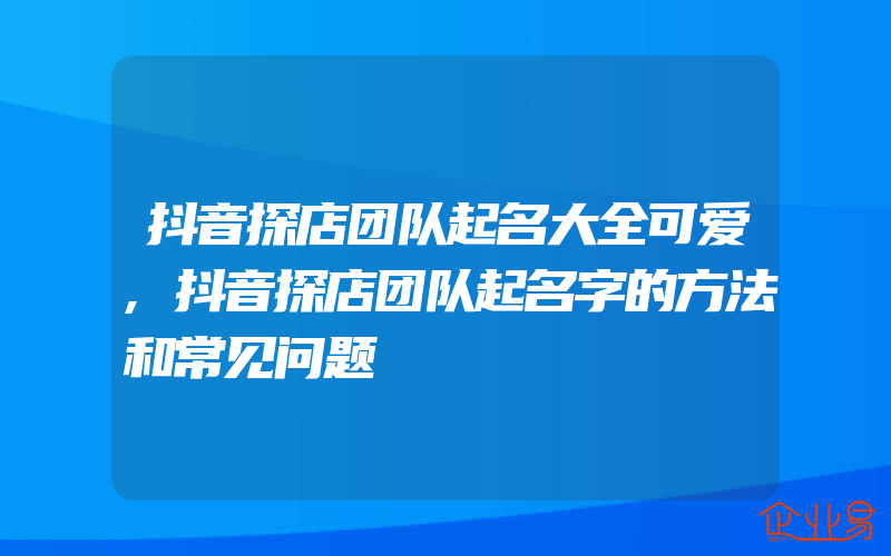 抖音探店团队起名大全可爱,抖音探店团队起名字的方法和常见问题