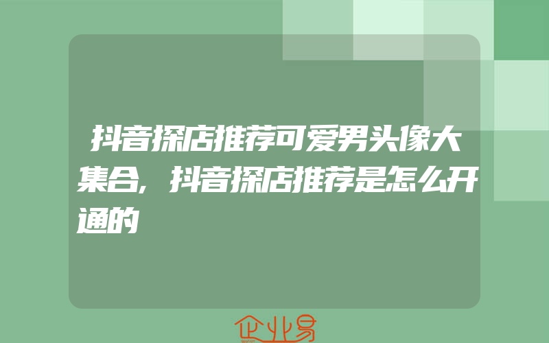 抖音探店推荐可爱男头像大集合,抖音探店推荐是怎么开通的