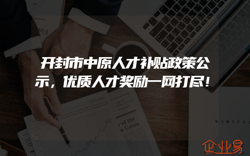 开封市中原人才补贴政策公示，优质人才奖励一网打尽！