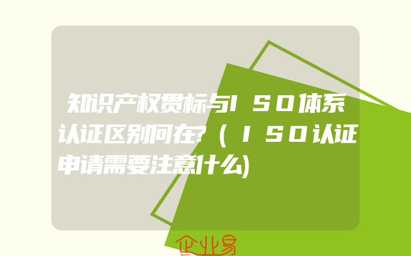 知识产权贯标与ISO体系认证区别何在?(ISO认证申请需要注意什么)