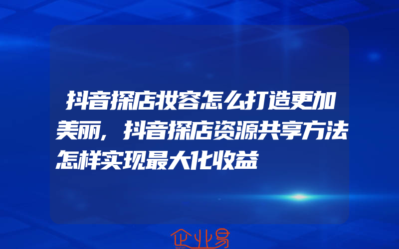 抖音探店妆容怎么打造更加美丽,抖音探店资源共享方法怎样实现最大化收益