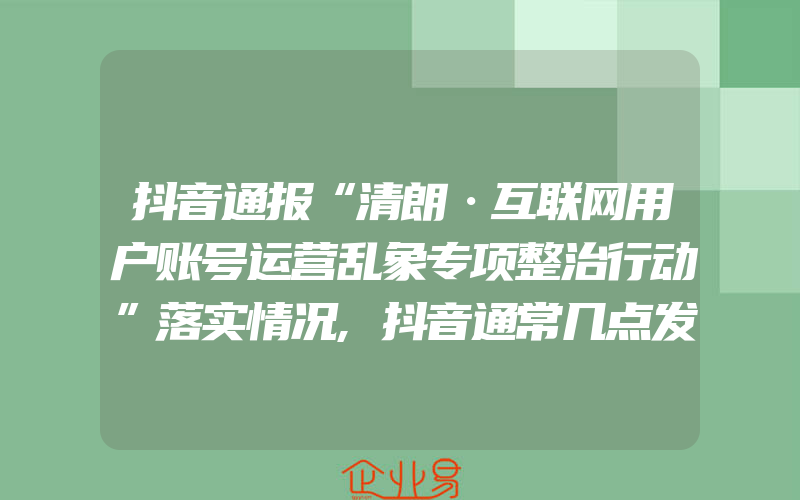 抖音通报“清朗·互联网用户账号运营乱象专项整治行动”落实情况,抖音通常几点发作品比较容易火