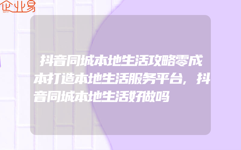 抖音同城本地生活攻略零成本打造本地生活服务平台,抖音同城本地生活好做吗