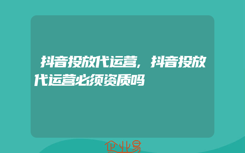 抖音投放代运营,抖音投放代运营必须资质吗