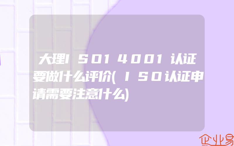 大理ISO14001认证要做什么评价(ISO认证申请需要注意什么)