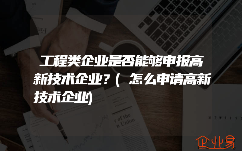 工程类企业是否能够申报高新技术企业？(怎么申请高新技术企业)