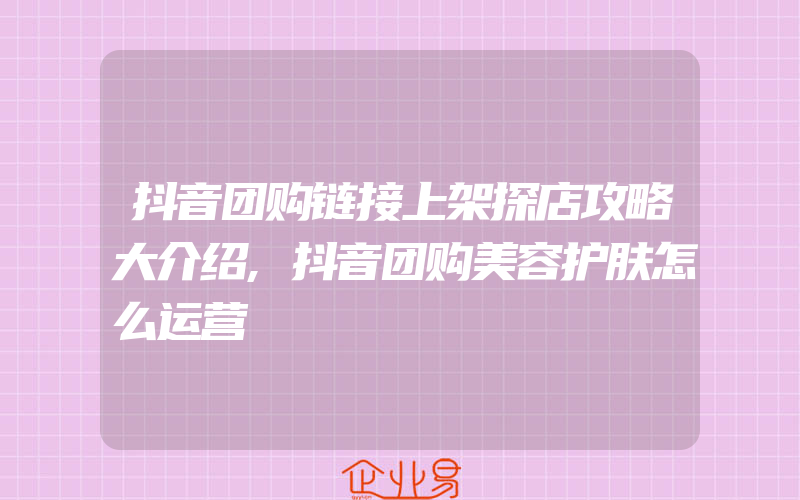 抖音团购链接上架探店攻略大介绍,抖音团购美容护肤怎么运营