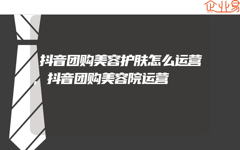 抖音团购美容护肤怎么运营,抖音团购美容院运营