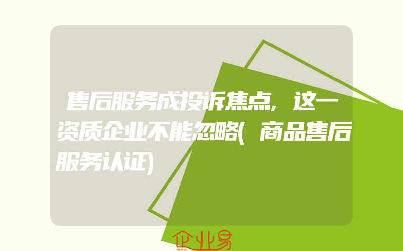 售后服务成投诉焦点,这一资质企业不能忽略(商品售后服务认证)