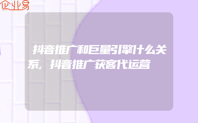 抖音推广和巨量引擎什么关系,抖音推广获客代运营