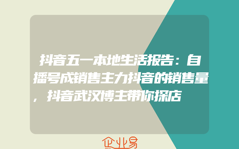 抖音五一本地生活报告：自播号成销售主力抖音的销售量,抖音武汉博主带你探店