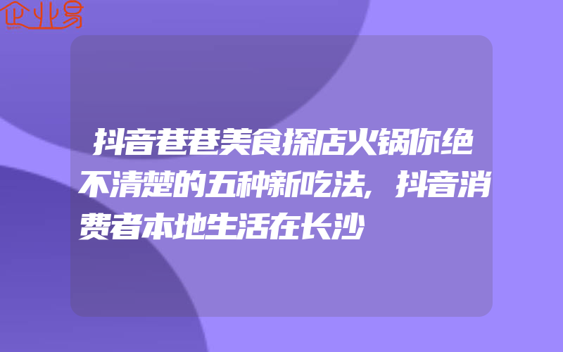 抖音巷巷美食探店火锅你绝不清楚的五种新吃法,抖音消费者本地生活在长沙