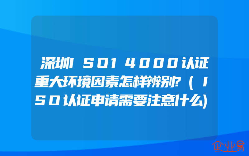 深圳ISO14000认证重大环境因素怎样辨别?(ISO认证申请需要注意什么)