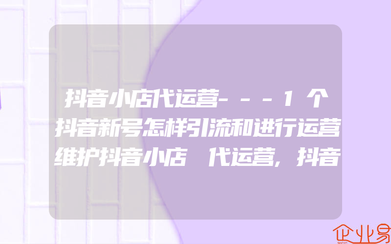 抖音小店代运营---1个抖音新号怎样引流和进行运营维护抖音小店 代运营,抖音小店代运营——1个抖音新号怎样引流和进行运营维护抖音小店 代运营