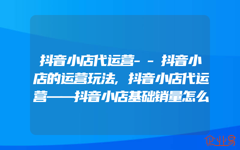 抖音小店代运营--抖音小店的运营玩法,抖音小店代运营——抖音小店基础销量怎么做