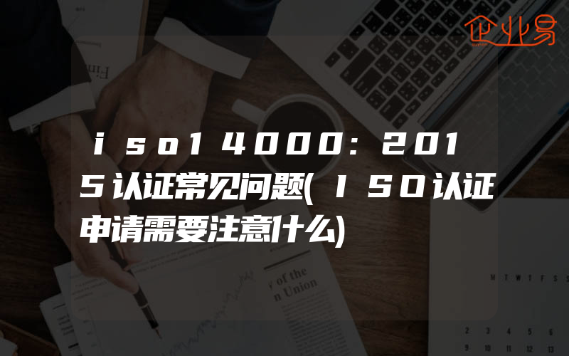 iso14000:2015认证常见问题(ISO认证申请需要注意什么)