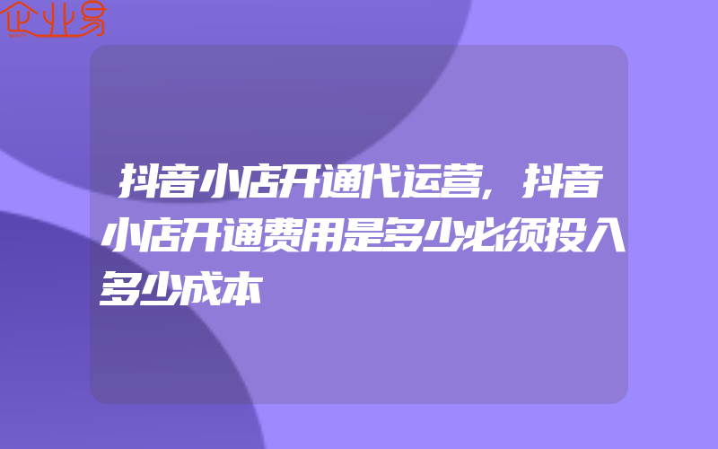 抖音小店开通代运营,抖音小店开通费用是多少必须投入多少成本