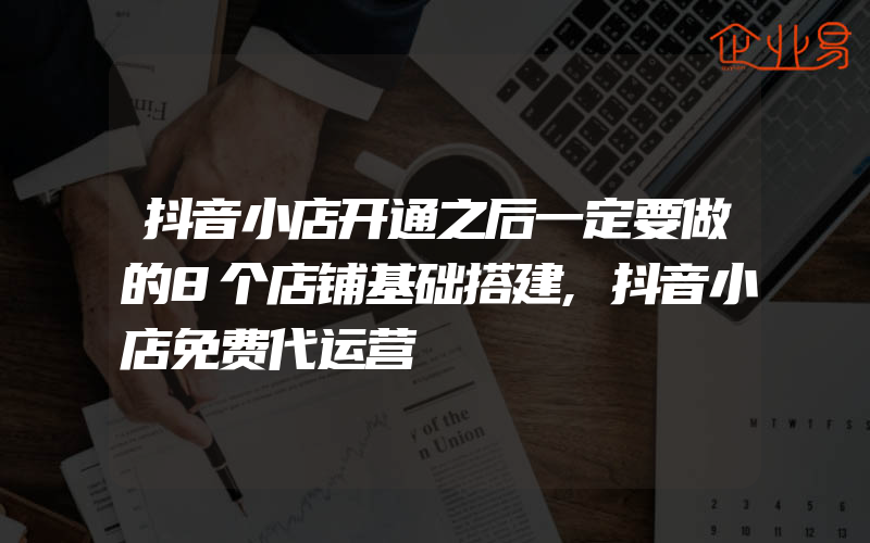 抖音小店开通之后一定要做的8个店铺基础搭建,抖音小店免费代运营