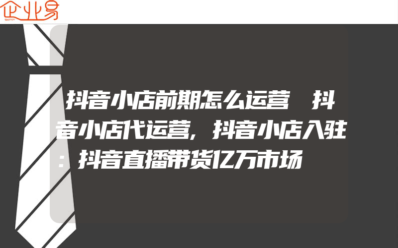 抖音小店前期怎么运营 抖音小店代运营,抖音小店入驻：抖音直播带货亿万市场