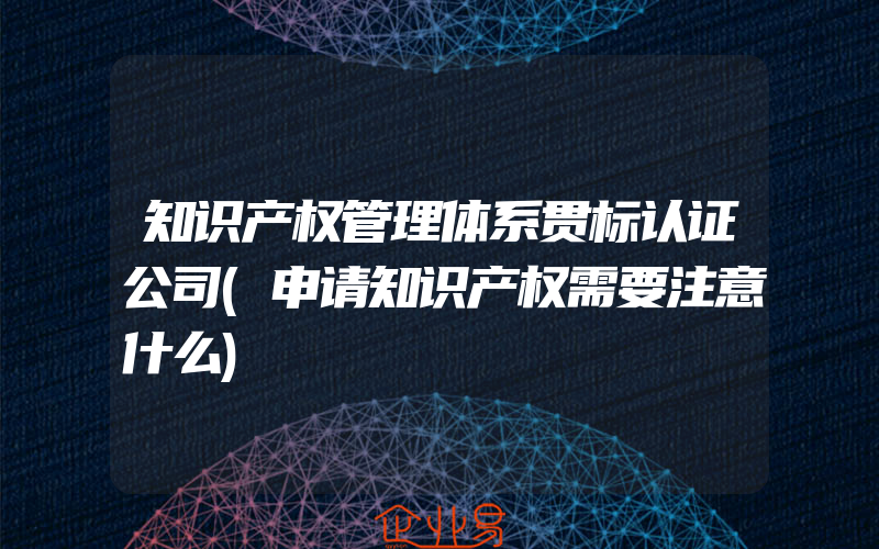 知识产权管理体系贯标认证公司(申请知识产权需要注意什么)