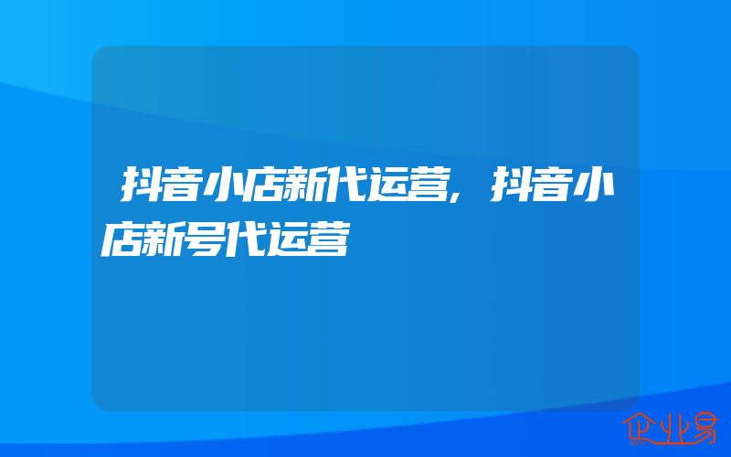 抖音小店新代运营,抖音小店新号代运营