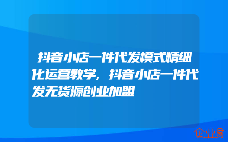 抖音小店一件代发模式精细化运营教学,抖音小店一件代发无货源创业加盟