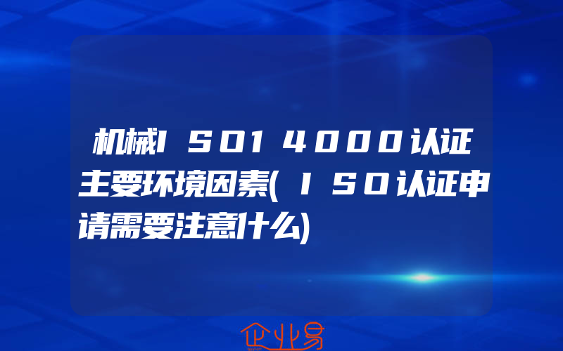 机械ISO14000认证主要环境因素(ISO认证申请需要注意什么)