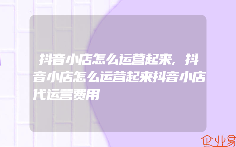 抖音小店怎么运营起来,抖音小店怎么运营起来抖音小店代运营费用