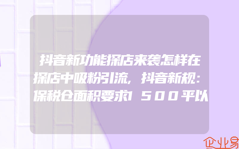 抖音新功能探店来袭怎样在探店中吸粉引流,抖音新规：保税仓面积要求1500平以上抖音指定保税仓