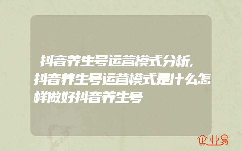 抖音养生号运营模式分析,抖音养生号运营模式是什么怎样做好抖音养生号