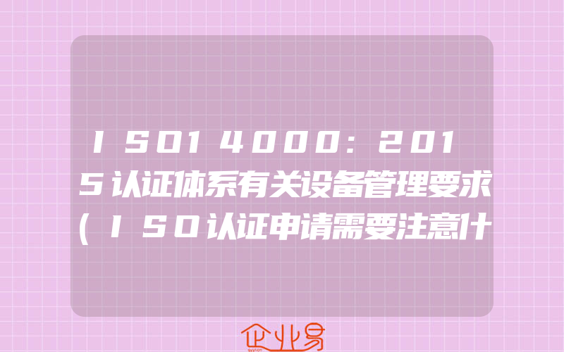 ISO14000:2015认证体系有关设备管理要求(ISO认证申请需要注意什么)