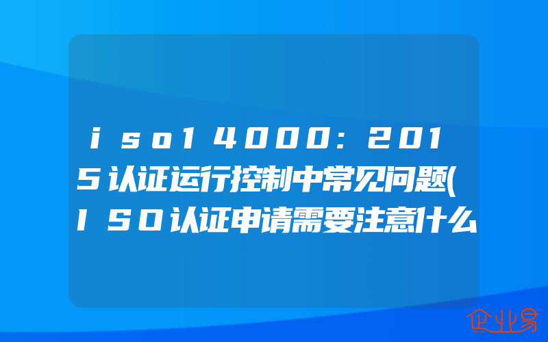 iso14000:2015认证运行控制中常见问题(ISO认证申请需要注意什么)