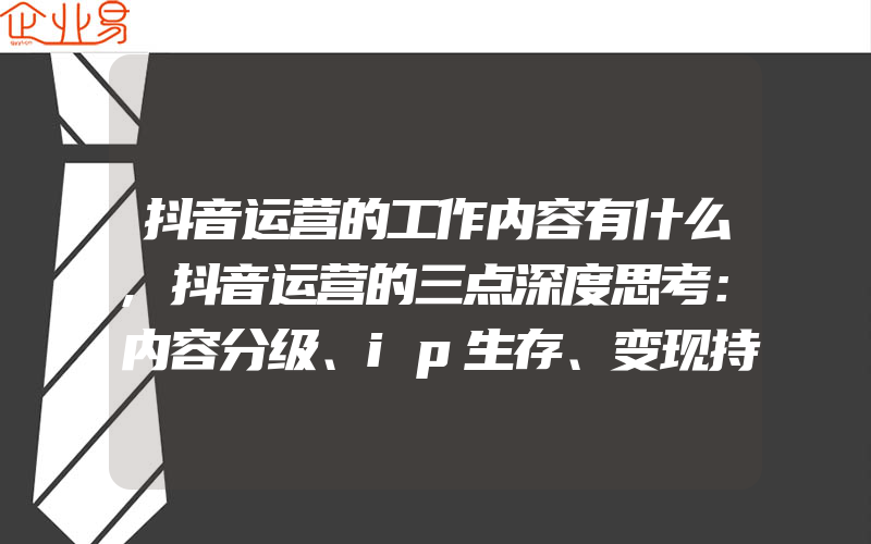 抖音运营的工作内容有什么,抖音运营的三点深度思考：内容分级、ip生存、变现持续