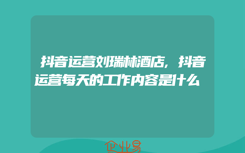 抖音运营刘瑞林酒店,抖音运营每天的工作内容是什么