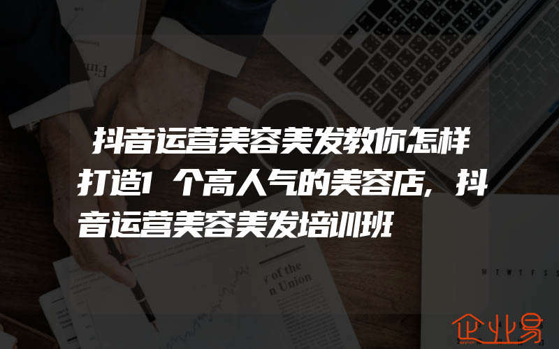 抖音运营美容美发教你怎样打造1个高人气的美容店,抖音运营美容美发培训班