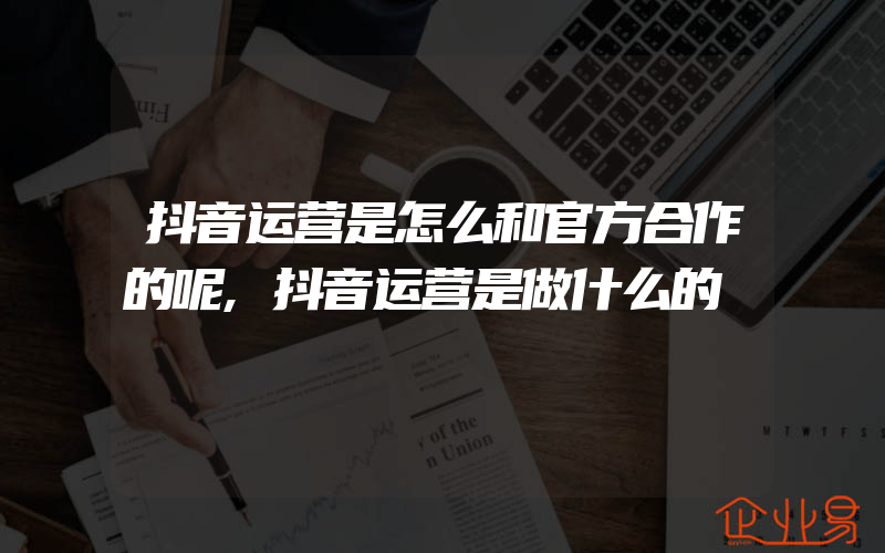 抖音运营是怎么和官方合作的呢,抖音运营是做什么的