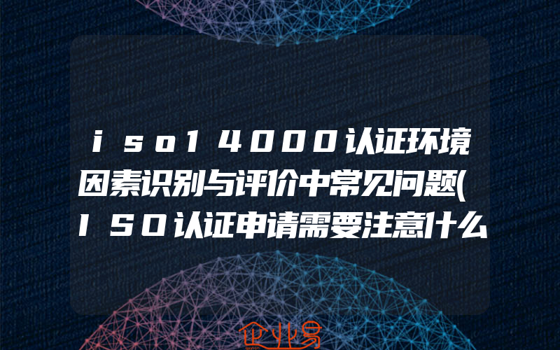 iso14000认证环境因素识别与评价中常见问题(ISO认证申请需要注意什么)