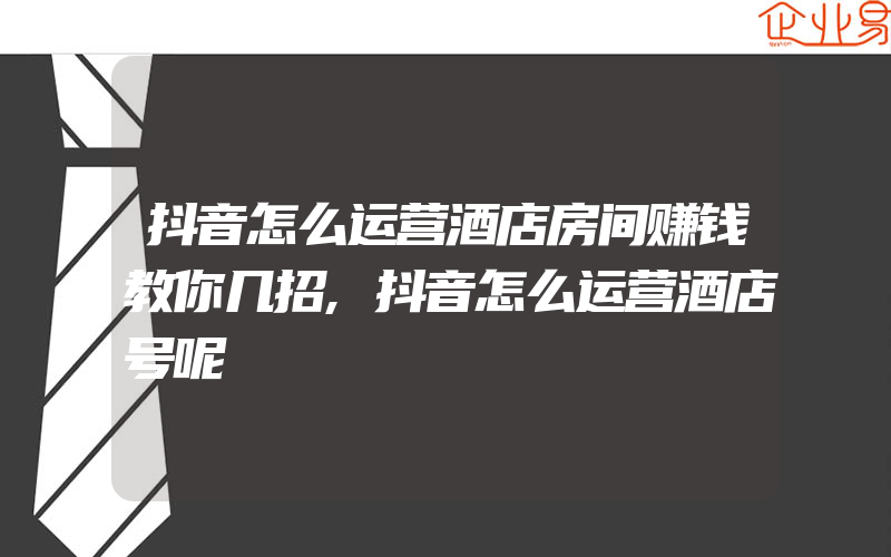 抖音怎么运营酒店房间赚钱教你几招,抖音怎么运营酒店号呢