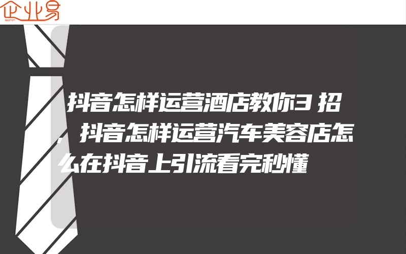 抖音怎样运营酒店教你3招,抖音怎样运营汽车美容店怎么在抖音上引流看完秒懂