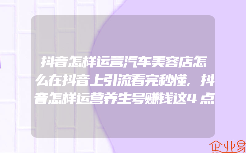 抖音怎样运营汽车美容店怎么在抖音上引流看完秒懂,抖音怎样运营养生号赚钱这4点很重要!