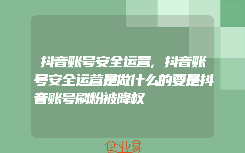 抖音账号安全运营,抖音账号安全运营是做什么的要是抖音账号刷粉被降权